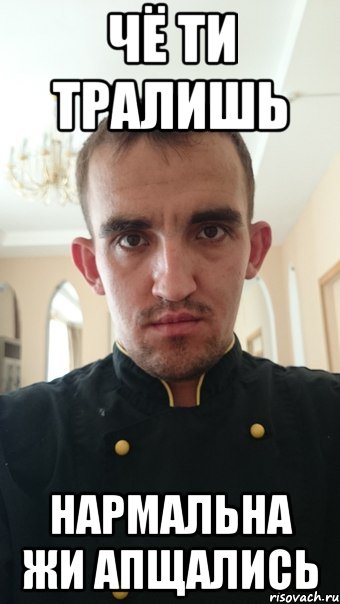 Чё ти тралишь Нармальна жи апщались
