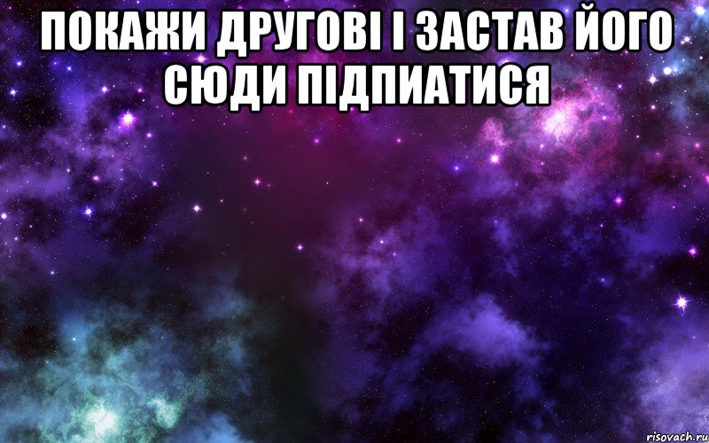 Покажи другові і застав його сюди підпиатися 