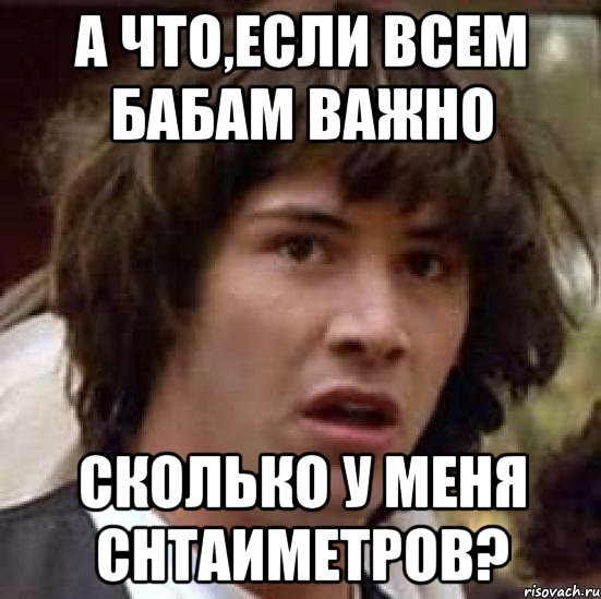 А ЧТО,ЕСЛИ ВСЕМ БАБАМ ВАЖНО СКОЛЬКО У МЕНЯ СНТАИМЕТРОВ?, Мем А что если (Киану Ривз)