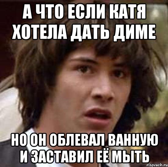 а что если Катя хотела дать Диме но он облевал ванную и заставил её мыть, Мем А что если (Киану Ривз)