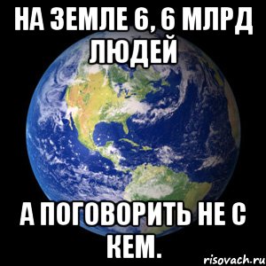 На земле 6, 6 млрд людей А поговорить не с кем.