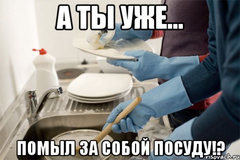 А ты уже... Помыл за собой посуду!?