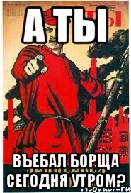 а ты въебал борща сегодня утром?