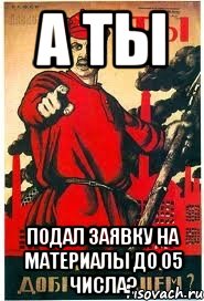 А ты подал заявку на материалы до 05 числа?