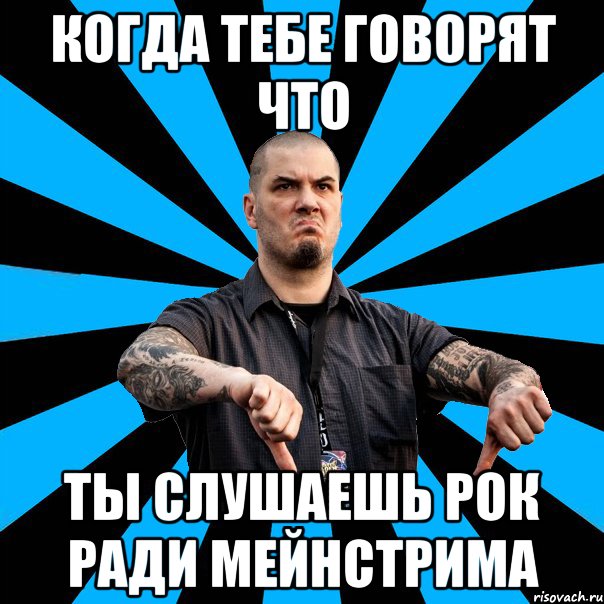 Когда тебе говорят что ты слушаешь рок ради мейнстрима