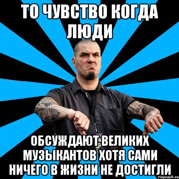 то чувство когда люди обсуждают великих музыкантов хотя сами ничего в жизни не достигли