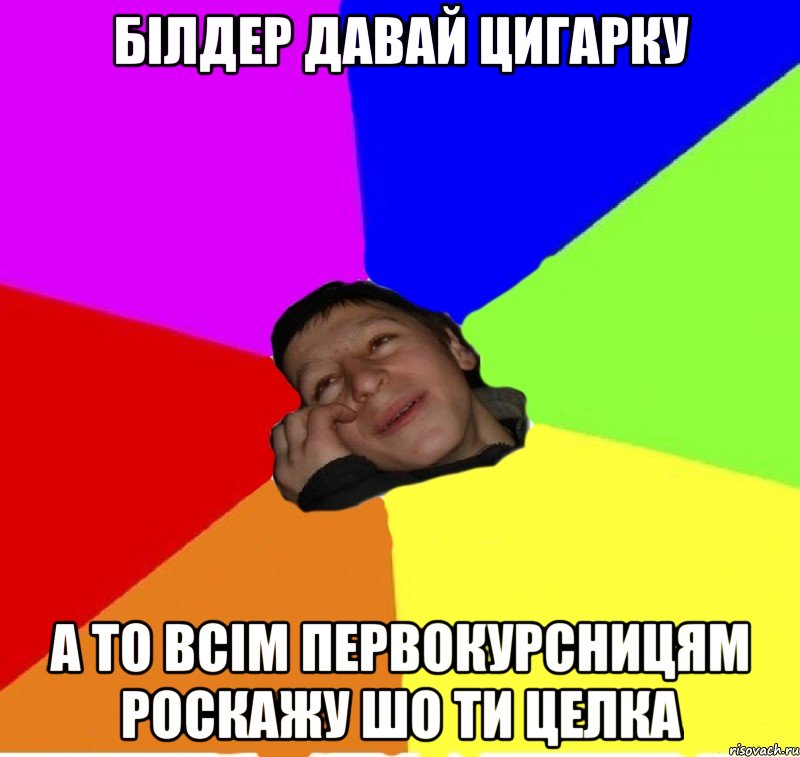 білдер давай цигарку а то всім первокурсницям роскажу шо ти целка