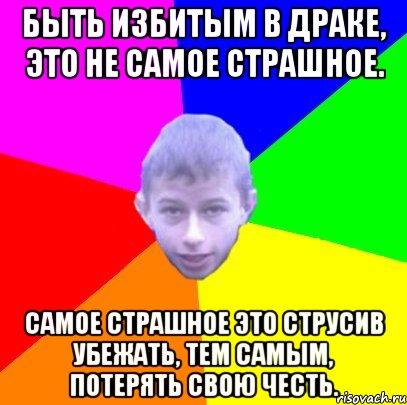 Быть избитым в драке, это не самое страшное. Самое страшное это струсив убежать, тем самым, потерять свою честь.