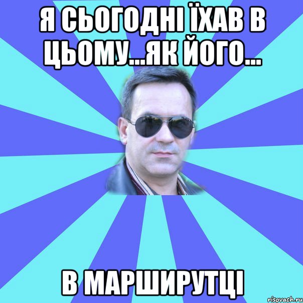 Я сьогодні їхав в цьому...як його... в марширутці
