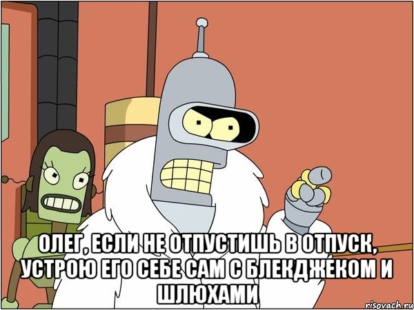  Олег, если не отпустишь в отпуск, устрою его себе сам с блекджеком и шлюхами, Мем Бендер