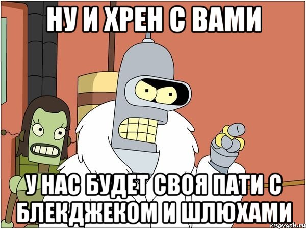 НУ И ХРЕН С ВАМИ У НАС БУДЕТ СВОЯ ПАТИ С БЛЕКДЖЕКОМ И ШЛЮХАМИ, Мем Бендер