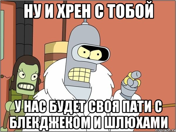 НУ И ХРЕН С ТОБОЙ У НАС БУДЕТ СВОЯ ПАТИ С БЛЕКДЖЕКОМ И ШЛЮХАМИ, Мем Бендер