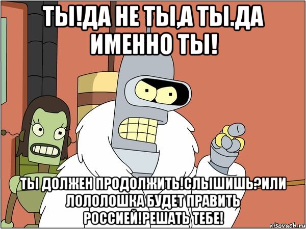 Ты!да не ты,а ты.да именно ты! Ты должен продолжить!слышишь?или лололошка будет править Россией!решать тебе!, Мем Бендер