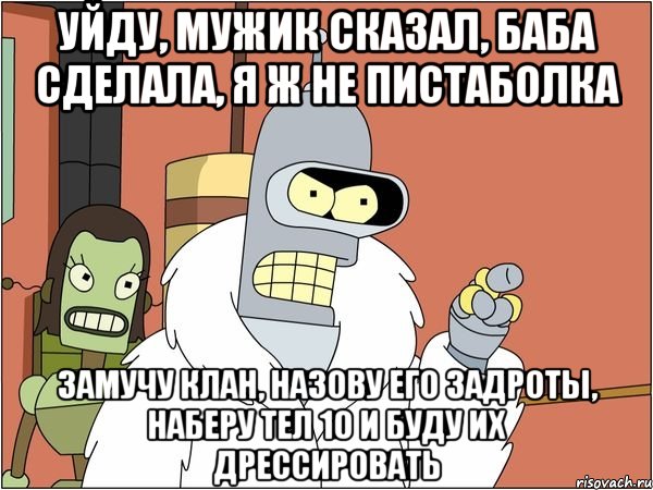 уйду, мужик сказал, баба сделала, я ж не пистаболка замучу клан, назову его задроты, наберу тел 10 и буду их дрессировать, Мем Бендер