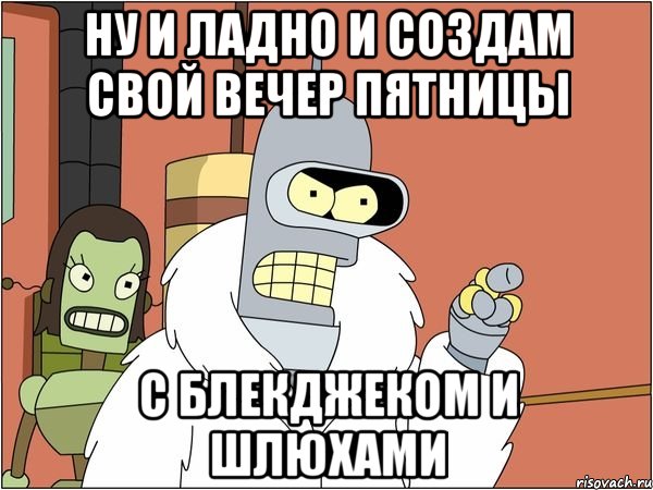 Ну и ладно и создам свой вечер пятницы с блекджеком и шлюхами, Мем Бендер