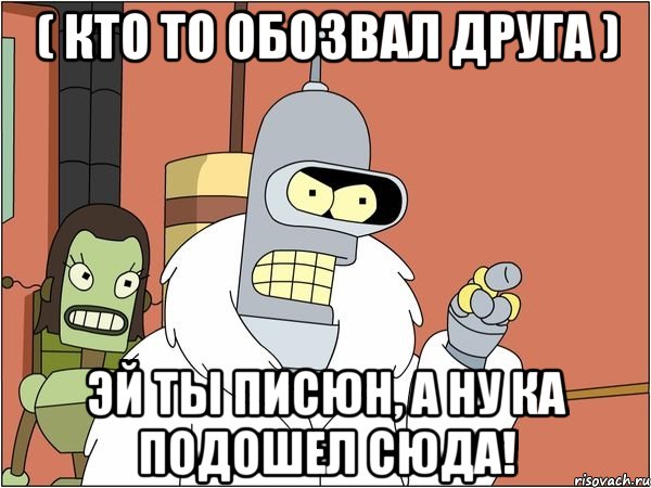 ( Кто то обозвал друга ) Эй ты писюн, а ну ка подошел сюда!, Мем Бендер