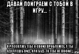 Давай поиграем с тобой в игру... Я расскажу тебе о своих проблемах, а ты сделаешь вид, как буд-то тебе не пофиг...