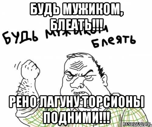 Будь мужиком, блеать!!! Рено лагуну торсионы подними!!!, Мем блять