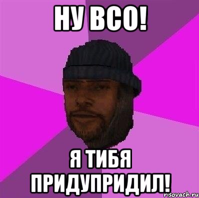 ну всо! я тибя придупридил!