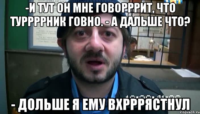 -И тут он мне говорррит, что туррррник говно. - А дальше что? - Дольше я ему вхрррястнул, Мем Бородач