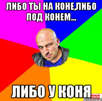 Либо ты на коне,либо под конем... Либо у коня