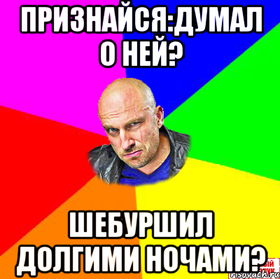Признайся:думал о ней? Шебуршил долгими ночами?