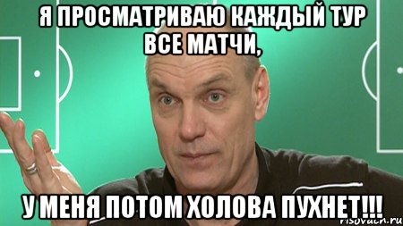 я просматриваю каждый тур все матчи, у меня потом холова пухнет!!!