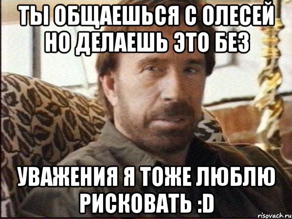 ты общаешься с олесей но делаешь это без уважения я тоже люблю рисковать :D, Мем чак норрис