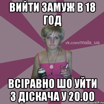 вийти замуж в 18 год всіравно шо уйти з діскача у 20.00