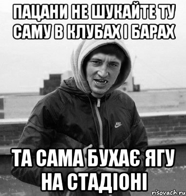 пацани не шукайте ту саму в клубах і барах та сама бухає ягу на стадіоні
