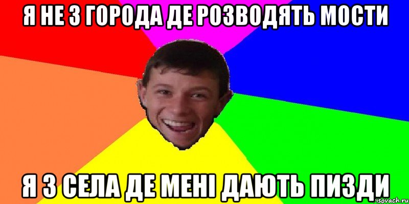 я не з города де розводять мости я з села де мені дають пизди