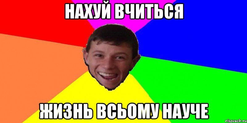нахуй вчиться жизнь всьому науче