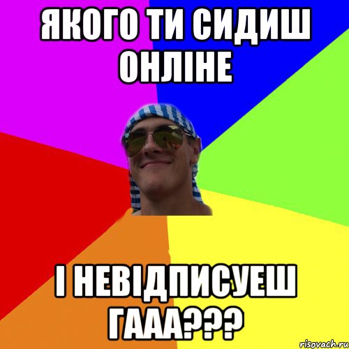 якого ти сидиш Онліне і невідписуеш гааа???