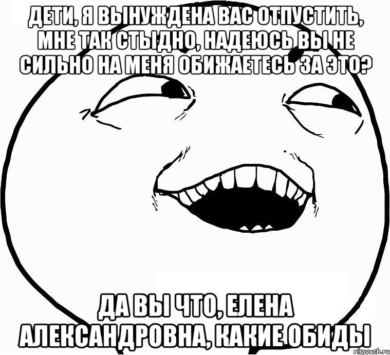 дети, я вынуждена вас отпустить, мне так стыдно, надеюсь вы не сильно на меня обижаетесь за это? да вы что, елена александровна, какие обиды