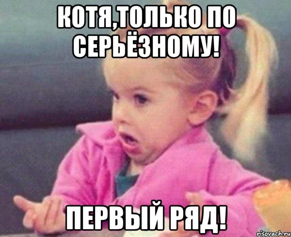 Котя,только по серьёзному! Первый ряд!, Мем  Ты говоришь (девочка возмущается)