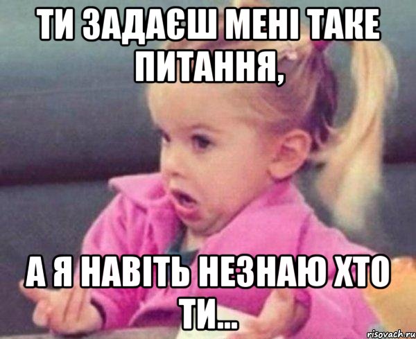 ти задаєш мені таке питання, а я навіть незнаю хто ти..., Мем  Ты говоришь (девочка возмущается)