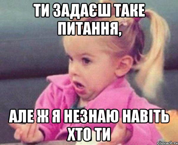 ти задаєш таке питання, але ж я незнаю навіть хто ти, Мем  Ты говоришь (девочка возмущается)