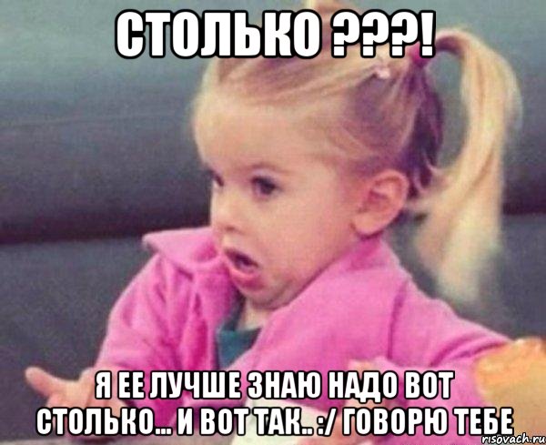 Столько ???! Я ее лучше знаю надо вот столько... И вот так.. :/ говорю тебе, Мем  Ты говоришь (девочка возмущается)