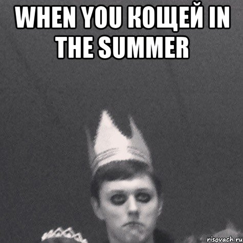 When you кощей in the summer 