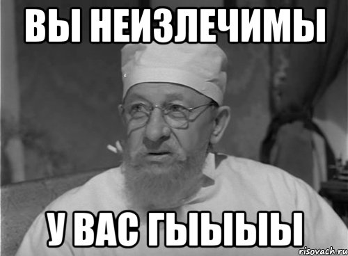 Вы неизлечимы у вас ГЫыыы