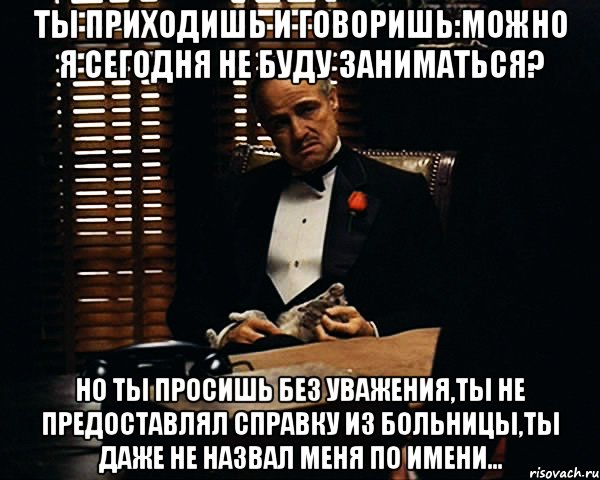 ты приходишь и говоришь:можно я сегодня не буду заниматься? но ты просишь без уважения,ты не предоставлял справку из больницы,ты даже не назвал меня по имени..., Мем Дон Вито Корлеоне