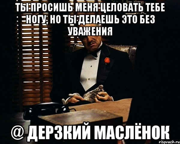 ТЫ ПРОСИШЬ МЕНЯ ЦЕЛОВАТЬ ТЕБЕ НОГУ, НО ТЫ ДЕЛАЕШЬ ЭТО БЕЗ УВАЖЕНИЯ @ ДЕРЗКИЙ МАСЛЁНОК, Мем Дон Вито Корлеоне