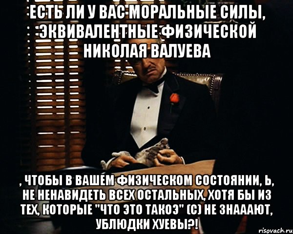 есть ли у вас моральные силы, эквивалентные физической николая валуева , чтобы в вашем физическом состоянии, Ь, не ненавидеть всех остальных, хотя бы из тех, которые "что это такоэ" (с) не знааают, ублюдки хуевы?!, Мем Дон Вито Корлеоне