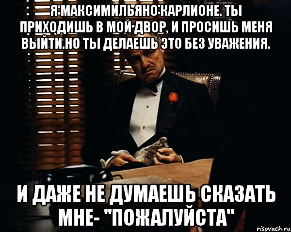 Я Максимильяно Карлионе. Ты приходишь в мой двор, и просишь меня выйти.Но ты делаешь это без уважения. И даже не думаешь сказать мне- ''пожалуйста'', Мем Дон Вито Корлеоне