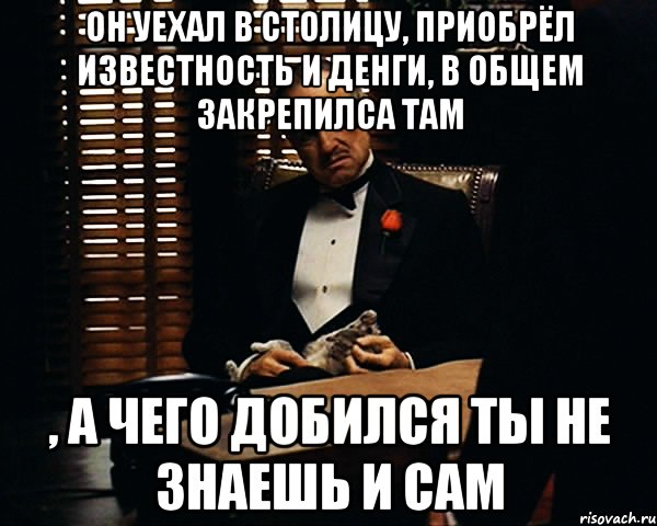 ОН УЕХАЛ В СТОЛИЦУ, приобрёл известность и денги, в общем ЗАКРЕПИЛСА ТАМ , а чего добился ты не знаешь и сам, Мем Дон Вито Корлеоне