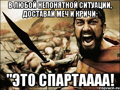 в любой непонятной ситуации, доставай меч и кричи: "ЭТО СПАРТАААА!, Мем Это Спарта