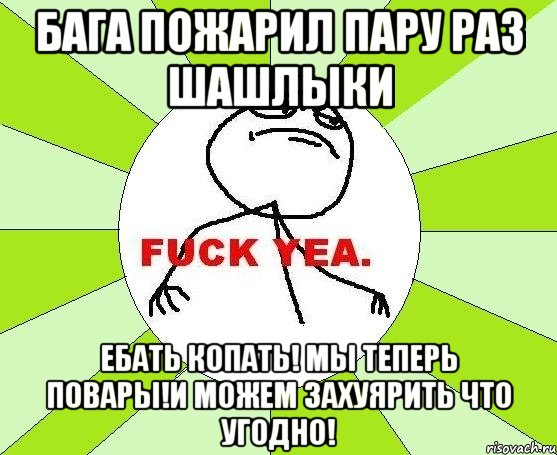 Бага пожарил пару раз шашлыки Ебать копать! Мы теперь повары!И можем захуярить что угодно!, Мем фак е