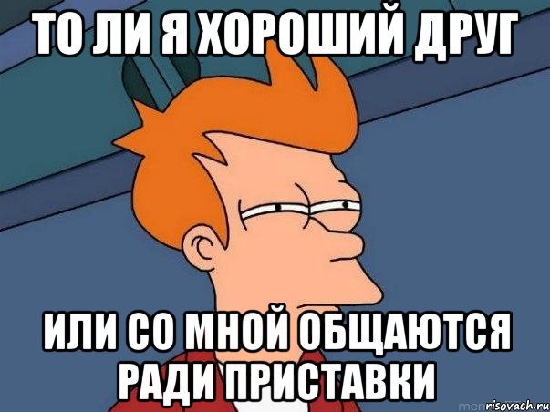 то ли я хороший друг или со мной общаются ради приставки, Мем  Фрай (мне кажется или)