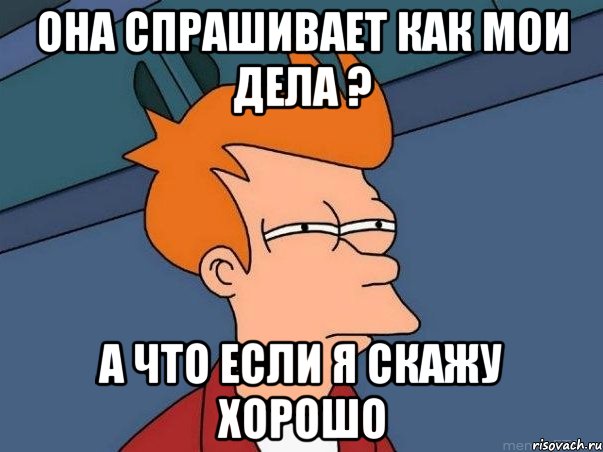 Она спрашивает как мои дела ? а что если я скажу хорошо, Мем  Фрай (мне кажется или)