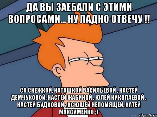 да вы заебали с этими вопросами... ну ладно отвечу !! со Снежкой, Наташкой Васильевой , Настей Демчуковой, Настей Жабиной , Юлей Николаевой , Настей Будковой , Ксюшей Непомящей, Катей Максименко ;), Мем  Фрай (мне кажется или)